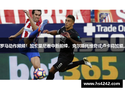 罗马动作频频！加索里尼看中新前锋，克尔斯托维奇或卢卡将加盟。